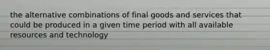 the alternative combinations of final goods and services that could be produced in a given time period with all available resources and technology