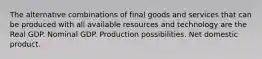 The alternative combinations of final goods and services that can be produced with all available resources and technology are the Real GDP. Nominal GDP. Production possibilities. Net domestic product.