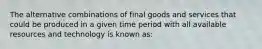 The alternative combinations of final goods and services that could be produced in a given time period with all available resources and technology is known as: