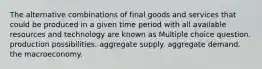 The alternative combinations of final goods and services that could be produced in a given time period with all available resources and technology are known as Multiple choice question. production possibilities. aggregate supply. aggregate demand. the macroeconomy.