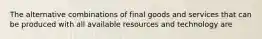 The alternative combinations of final goods and services that can be produced with all available resources and technology are