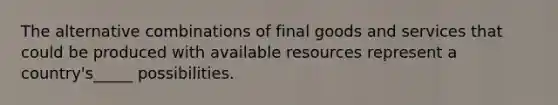 The alternative combinations of final goods and services that could be produced with available resources represent a country's_____ possibilities.