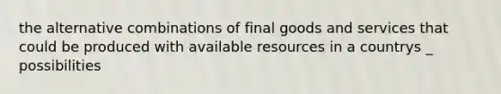 the alternative combinations of final goods and services that could be produced with available resources in a countrys _ possibilities