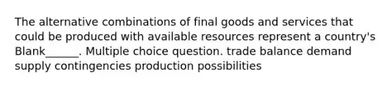 The alternative combinations of final goods and services that could be produced with available resources represent a country's Blank______. Multiple choice question. trade balance demand supply contingencies production possibilities