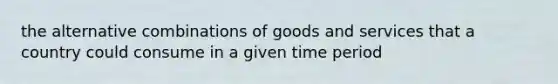 the alternative combinations of goods and services that a country could consume in a given time period