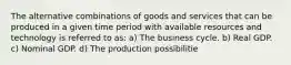 The alternative combinations of goods and services that can be produced in a given time period with available resources and technology is referred to as: a) The business cycle. b) Real GDP. c) Nominal GDP. d) The production possibilitie