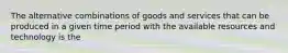 The alternative combinations of goods and services that can be produced in a given time period with the available resources and technology is the