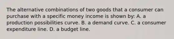 The alternative combinations of two goods that a consumer can purchase with a specific money income is shown by: A. a production possibilities curve. B. a demand curve. C. a consumer expenditure line. D. a budget line.