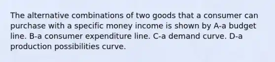 The alternative combinations of two goods that a consumer can purchase with a specific money income is shown by A-a budget line. B-a consumer expenditure line. C-a demand curve. D-a production possibilities curve.