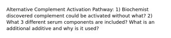 Alternative Complement Activation Pathway: 1) Biochemist discovered complement could be activated without what? 2) What 3 different serum components are included? What is an additional additive and why is it used?