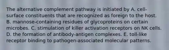 The alternative complement pathway is initiated by A. cell-surface constituents that are recognized as foreign to the host. B. mannose-containing residues of glycoproteins on certain microbes. C. stimulation of killer activation receptors on NK cells. D. the formation of antibody-antigen complexes. E. toll-like receptor binding to pathogen-associated molecular patterns.