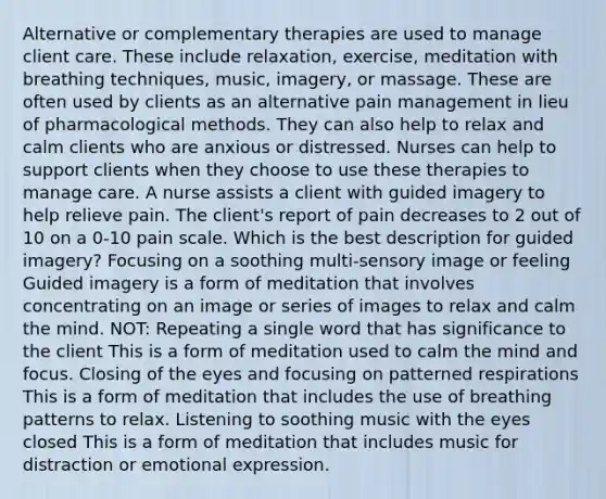 Alternative or complementary therapies are used to manage client care. These include relaxation, exercise, meditation with breathing techniques, music, imagery, or massage. These are often used by clients as an alternative pain management in lieu of pharmacological methods. They can also help to relax and calm clients who are anxious or distressed. Nurses can help to support clients when they choose to use these therapies to manage care. A nurse assists a client with guided imagery to help relieve pain. The client's report of pain decreases to 2 out of 10 on a 0-10 pain scale. Which is the best description for guided imagery? Focusing on a soothing multi-sensory image or feeling Guided imagery is a form of meditation that involves concentrating on an image or series of images to relax and calm the mind. NOT: Repeating a single word that has significance to the client This is a form of meditation used to calm the mind and focus. Closing of the eyes and focusing on patterned respirations This is a form of meditation that includes the use of breathing patterns to relax. Listening to soothing music with the eyes closed This is a form of meditation that includes music for distraction or emotional expression.