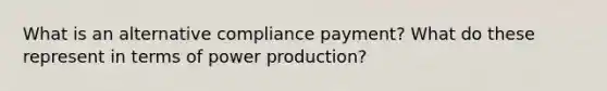 What is an alternative compliance payment? What do these represent in terms of power production?