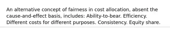 An alternative concept of fairness in cost allocation, absent the cause-and-effect basis, includes: Ability-to-bear. Efficiency. Different costs for different purposes. Consistency. Equity share.