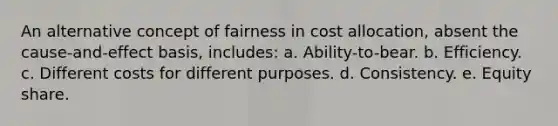 An alternative concept of fairness in cost allocation, absent the cause-and-effect basis, includes: a. Ability-to-bear. b. Efficiency. c. Different costs for different purposes. d. Consistency. e. Equity share.