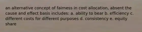 an alternative concept of fairness in cost allocation, absent the cause and effect basis includes: a. ability to bear b. efficiency c. different costs for different purposes d. consistency e. equity share