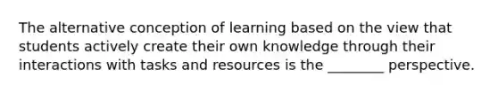 The alternative conception of learning based on the view that students actively create their own knowledge through their interactions with tasks and resources is the ________ perspective.