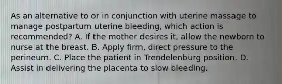 As an alternative to or in conjunction with uterine massage to manage postpartum uterine​ bleeding, which action is​ recommended? A. If the mother desires​ it, allow the newborn to nurse at the breast. B. Apply​ firm, direct pressure to the perineum. C. Place the patient in Trendelenburg position. D. Assist in delivering the placenta to slow bleeding.