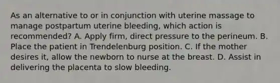 As an alternative to or in conjunction with uterine massage to manage postpartum uterine​ bleeding, which action is​ recommended? A. Apply​ firm, direct pressure to the perineum. B. Place the patient in Trendelenburg position. C. If the mother desires​ it, allow the newborn to nurse at the breast. D. Assist in delivering the placenta to slow bleeding.