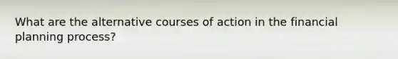 What are the alternative courses of action in the financial planning process?