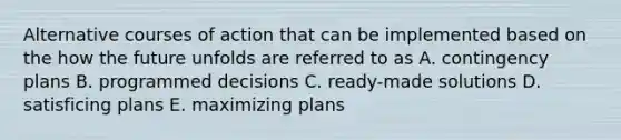 Alternative courses of action that can be implemented based on the how the future unfolds are referred to as A. contingency plans B. programmed decisions C. ready-made solutions D. satisficing plans E. maximizing plans