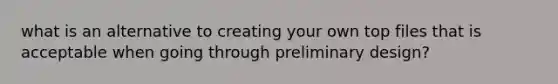 what is an alternative to creating your own top files that is acceptable when going through preliminary design?
