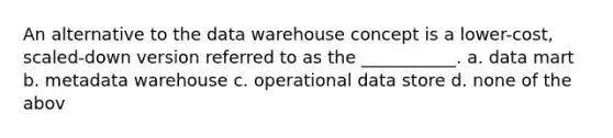 An alternative to the data warehouse concept is a lower-cost, scaled-down version referred to as the ___________. a. data mart b. metadata warehouse c. operational data store d. none of the abov