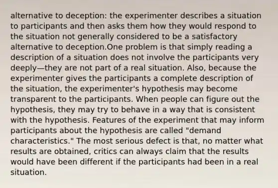 alternative to deception: the experimenter describes a situation to participants and then asks them how they would respond to the situation not generally considered to be a satisfactory alternative to deception.One problem is that simply reading a description of a situation does not involve the participants very deeply—they are not part of a real situation. Also, because the experimenter gives the participants a complete description of the situation, the experimenter's hypothesis may become transparent to the participants. When people can figure out the hypothesis, they may try to behave in a way that is consistent with the hypothesis. Features of the experiment that may inform participants about the hypothesis are called "demand characteristics." The most serious defect is that, no matter what results are obtained, critics can always claim that the results would have been different if the participants had been in a real situation.