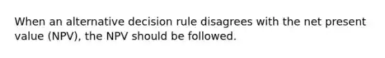 When an alternative decision rule disagrees with the net present value (NPV), the NPV should be followed.