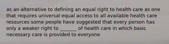 as an alternative to defining an equal right to health care as one that requires universal equal access to all available health care resources some people have suggested that every person has only a weaker right to _______ of health care in which basic necessary care is provided to everyone