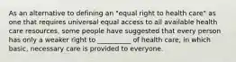 As an alternative to defining an "equal right to health care" as one that requires universal equal access to all available health care resources, some people have suggested that every person has only a weaker right to __________ of health care, in which basic, necessary care is provided to everyone.