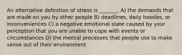 An alternative definition of stress is _______. A) the demands that are made on you by other people B) deadlines, daily hassles, or inconveniences C) a negative emotional state caused by your perception that you are unable to cope with events or circumstances D) the mental processes that people use to make sense out of their environment