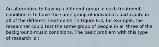 An alternative to having a different group in each treatment condition is to have the same group of individuals participate in all of the different treatments. In Figure 6.3, for example, the researcher could test the same group of people in all three of the background-music conditions. The basic problem with this type of research is t