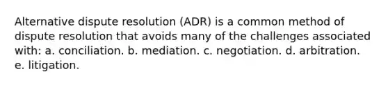 Alternative dispute resolution (ADR) is a common method of dispute resolution that avoids many of the challenges associated with: a. conciliation. b. mediation. c. negotiation. d. arbitration. e. litigation.