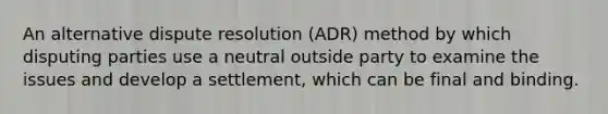 An alternative dispute resolution (ADR) method by which disputing parties use a neutral outside party to examine the issues and develop a settlement, which can be final and binding.