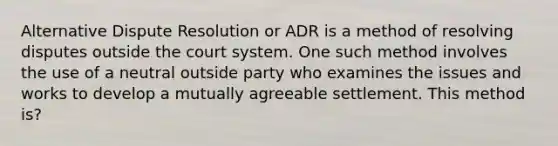 Alternative Dispute Resolution or ADR is a method of resolving disputes outside the court system. One such method involves the use of a neutral outside party who examines the issues and works to develop a mutually agreeable settlement. This method is?