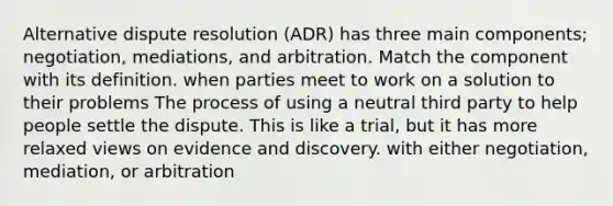 Alternative dispute resolution (ADR) has three main components; negotiation, mediations, and arbitration. Match the component with its definition. when parties meet to work on a solution to their problems The process of using a neutral third party to help people settle the dispute. This is like a trial, but it has more relaxed views on evidence and discovery. with either negotiation, mediation, or arbitration