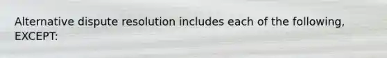 Alternative dispute resolution includes each of the following, EXCEPT: