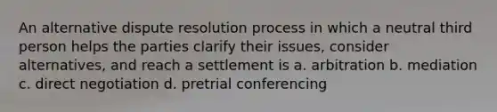 An alternative dispute resolution process in which a neutral third person helps the parties clarify their issues, consider alternatives, and reach a settlement is a. arbitration b. mediation c. direct negotiation d. pretrial conferencing