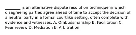 ________ is an alternative dispute resolution technique in which disagreeing parties agree ahead of time to accept the decision of a neutral party in a formal courtlike setting, often complete with evidence and witnesses. A. Ombudsmanship B. Facilitation C. Peer review D. Mediation E. Arbitration