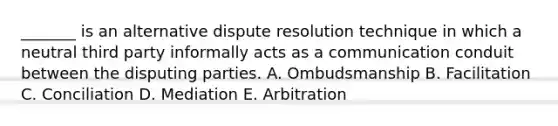 _______ is an alternative dispute resolution technique in which a neutral third party informally acts as a communication conduit between the disputing parties. A. Ombudsmanship B. Facilitation C. Conciliation D. Mediation E. Arbitration