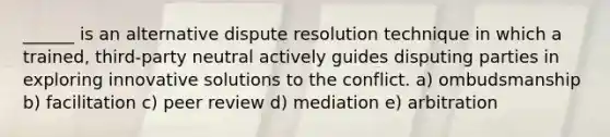 ______ is an alternative dispute resolution technique in which a trained, third-party neutral actively guides disputing parties in exploring innovative solutions to the conflict. a) ombudsmanship b) facilitation c) peer review d) mediation e) arbitration