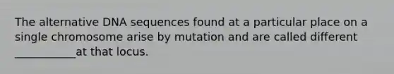 The alternative DNA sequences found at a particular place on a single chromosome arise by mutation and are called different ___________at that locus.