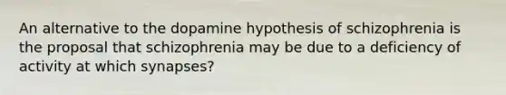 An alternative to the dopamine hypothesis of schizophrenia is the proposal that schizophrenia may be due to a deficiency of activity at which synapses?