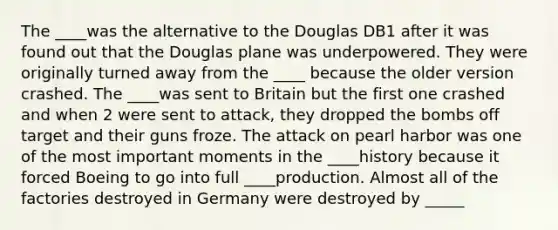 The ____was the alternative to the Douglas DB1 after it was found out that the Douglas plane was underpowered. They were originally turned away from the ____ because the older version crashed. The ____was sent to Britain but the first one crashed and when 2 were sent to attack, they dropped the bombs off target and their guns froze. The attack on pearl harbor was one of the most important moments in the ____history because it forced Boeing to go into full ____production. Almost all of the factories destroyed in Germany were destroyed by _____