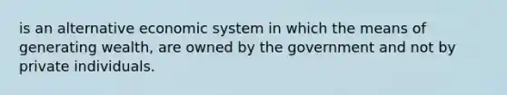 is an alternative economic system in which the means of generating wealth, are owned by the government and not by private individuals.