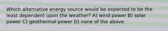 Which alternative energy source would be expected to be the least dependent upon the weather? A) wind power B) solar power C) geothermal power D) none of the above