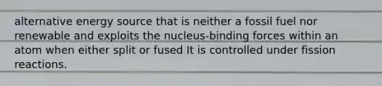 <a href='https://www.questionai.com/knowledge/kjaqE33hIn-alternative-energy' class='anchor-knowledge'>alternative energy</a> source that is neither a fossil fuel nor renewable and exploits the nucleus-binding forces within an atom when either split or fused It is controlled under fission reactions.