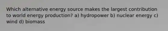 Which alternative energy source makes the largest contribution to world energy production? a) hydropower b) nuclear energy c) wind d) biomass