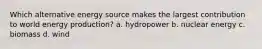 Which alternative energy source makes the largest contribution to world energy production? a. hydropower b. nuclear energy c. biomass d. wind